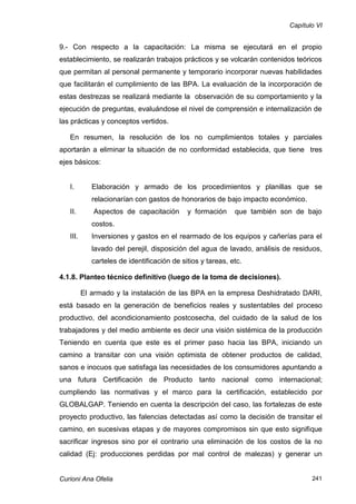 Capítulo VI


9.- Con respecto a la capacitación: La misma se ejecutará en el propio
establecimiento, se realizarán trabajos prácticos y se volcarán contenidos teóricos
que permitan al personal permanente y temporario incorporar nuevas habilidades
que facilitarán el cumplimiento de las BPA. La evaluación de la incorporación de
estas destrezas se realizará mediante la observación de su comportamiento y la
ejecución de preguntas, evaluándose el nivel de comprensión e internalización de
las prácticas y conceptos vertidos.

   En resumen, la resolución de los no cumplimientos totales y parciales
aportarán a eliminar la situación de no conformidad establecida, que tiene tres
ejes básicos:


   I.        Elaboración y armado de los procedimientos y planillas que se
             relacionarían con gastos de honorarios de bajo impacto económico.
   II.       Aspectos de capacitación        y formación     que también son de bajo
             costos.
   III.      Inversiones y gastos en el rearmado de los equipos y cañerías para el
             lavado del perejil, disposición del agua de lavado, análisis de residuos,
             carteles de identificación de sitios y tareas, etc.

4.1.8. Planteo técnico definitivo (luego de la toma de decisiones).

          El armado y la instalación de las BPA en la empresa Deshidratado DARI,
está basado en la generación de beneficios reales y sustentables del proceso
productivo, del acondicionamiento postcosecha, del cuidado de la salud de los
trabajadores y del medio ambiente es decir una visión sistémica de la producción
Teniendo en cuenta que este es el primer paso hacia las BPA, iniciando un
camino a transitar con una visión optimista de obtener productos de calidad,
sanos e inocuos que satisfaga las necesidades de los consumidores apuntando a
una futura Certificación de Producto tanto nacional como internacional;
cumpliendo las normativas y el marco para la certificación, establecido por
GLOBALGAP. Teniendo en cuenta la descripción del caso, las fortalezas de este
proyecto productivo, las falencias detectadas así como la decisión de transitar el
camino, en sucesivas etapas y de mayores compromisos sin que esto signifique
sacrificar ingresos sino por el contrario una eliminación de los costos de la no
calidad (Ej: producciones perdidas por mal control de malezas) y generar un


Curioni Ana Ofelia                                                                241
 