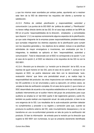Capítulo VI


y que los mismos sean acordados por ambas partes, apuntando así a resolver
este ítem de la ISO de determinar los requisitos del cliente y aumentar su
satisfacción.

4.2.3.3. Política de calidad, planificación y responsabilidad, autoridad y
comunicación: Los puntos de la ISO 9001 de ¨politica de calidad¨ y ¨Planificación¨
no tienen reflejo directo dentro de las GG. En el caso bajo análisis en las BPA de
DD en el punto ¨responsabilidades de la dirección, empleados y comodidades
que dispone¨ (1.2.) se expresa someramente algunos aspectos de la planificación,
ya que cada integrante de la empresa posee responsabilidades predeterminadas
que sumadas integrarían los distintos aspectos de la planificación para cumplir
con los requisitos generales y los objetivos de la calidad, incluso si se planifican
actividades de mayor envergadura o inversiones, son analizados por los 3
integrantes, lo detallado se aplicaría al ítem ¨responsabilidad, autoridad y
comunicación¨. Todo lo relacionado con el SGC no corresponde a la opción 1 y en
el caso de la opción 2, el SGC se relaciona a los requisitos de las GG no con la
ISO 9001.

4.2.3.4.- Revisión por la dirección: La ¨revisión por la dirección¨ de la ISO, no se
expresa de igual manera en las GG, para el caso de la opción 1, aunque no se
requiere el SGC, se podría relacionar este ítem con la denominada ¨auto-
evaluación interna¨ que tiene una periodicidad anual y se realiza bajo la
responsabilidad del productor, las otras inspecciones son externas realizadas por
los OC pudiéndo o no ser anunciadas y para su ejecución, en ambos casos, se
.emplea la lista de verificación completa. En el caso de la opción 2, que si tiene un
SGC desarrollado de acuerdo a los requisitos establecidos en la parte III, debe ser
auditado internamente por el auditor interno del grupo de productores para cuya
auditoría se emplea la LV del SGC (parte II del reglamento general y parte III),
también se puede realizar una inspección anual de cada productor, si bien no es
una exigencia de la GG. Los resultados de la auto-evaluación permiten detectar
no cumplimientos y proceder a su registro y corrección para que, cuando se
produzca la auditoría externa del OC, este incumplimiento desaparezca y no se
transforme en una no-conformidad poniendo en tela de juicio la certificación del
producto. Si bien la información de entrada para la revisión por la dirección que
sugiere la ISO 9001 son numerosas, la que se presenta claramente identificada


Curioni Ana Ofelia                                                               252
 