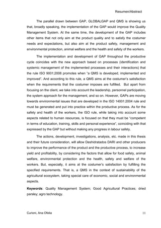 Resumen/Abstract

       The parallel drawn between GAP, GLOBALGAP and QMS is showing us
that, broadly speaking, the implementation of the GAP would improve the Quality
Management System. At the same time, the development of the GAP includes
other items that not only aim at the product quality and to satisfy the costumer
needs and expectations, but also aim at the product safety, management and
environmental protection, animal welfare and the health and safety of the workers.

       The implementation and development of GAP throughout the productive
cycle coincides with the new approach based on processes (identification and
systemic management of the implemented processes and their interactions) that
the rule ISO 9001;2008 promotes when “a QMS is developed, implemented and
improved”. And according to this rule, a QMS aims at the costumer’s satisfaction
when the requirements that the costumer imposes are fulfilled. But apart from
focusing on the client, we take into account the leadership, personnel participation,
the system approach for the management, and so on. However, GAPs are moving
towards environmental issues that are developed in the ISO 14001:2004 rule and
must be generated and put into practice within the productive process. As for the
safety and health of the workers, the ISO rule, while taking into account some
aspects related to human resources, is focused on that they must be “competent
in terms of education, training, skills and personal experience”, coinciding with that
expressed by the GAP but without making any progress in labour safety.

       The actions, development, investigations, analysis, etc. made in this thesis
and their future consideration, will allow Deshidratados DARI and other producers
to improve the performance of the product and the productive process, to increase
yield and profitability, by considering the factors that allow for food safety, animal
welfare, environmental protection and the health, safety and welfare of the
workers. But, especially, it aims at the costumer’s satisfaction by fulfilling the
specified requirements. That is, a QMS in the context of sustainability of the
agricultural ecosystem, taking special care of economic, social and environmental
aspects.

Keywords: Quality Management System; Good Agricultural Practices; dried
parsley; agro technology.




Curioni, Ana Ofelia                                                                11
 