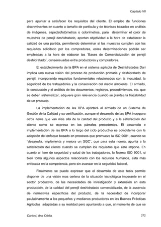 Capítulo VII


para apuntar a satisfacer los requisitos del cliente. El empleo de funciones
discriminantes en cuanto a tamaño de partícula y de técnicas basadas en análisis
de imágenes, espectrofotómetros o colorímetros, para       determinar el color de
muestras de perejil deshidratado, aportan objetividad a la hora de establecer la
calidad de una partida, permitiendo determinar si las muestras cumplen con los
requisitos solicitado por los compradores, estas determinaciones podrán ser
empleadas a la hora de elaborar las ¨Bases de Comercialización de perejil
deshidratado¨, consensuadas entre productores y compradores.

       El establecimiento de la BPA en el sistema agrícola de Deshidratados Dari
implica una nueva visión del proceso de producción primaria y deshidratado de
perejil, incorporando requisitos fundamentales relacionados con la inocuidad, la
seguridad de los trabajadores y la conservación del medio ambiente. El armado,
la conducción y el análisis de los documentos, registros, procedimientos, etc. que
se deben sistematizar, adquiere gran relevancia cuando se plantea la trazabilidad
de un producto.

       La implementación de las BPA aportará al armado de un Sistema de
Gestión de la Calidad y su certificación, aunque el desarrollo de las BPA incorpora
otros ítems que van más allá de la calidad del producto y a la satisfacción del
cliente como se expresa en los párrafos precedentes. El desarrollo e
implementación de las BPA a lo largo del ciclo productivo es coincidente con la
adopción del enfoque basado en procesos que promueve la ISO 9001, cuando se
¨desarrolla, implementa y mejora un SGC¨, que para esta norma, apunta a la
satisfacción del cliente cuando se cumplen los requisitos que este impone. En
cuanto al ítem de seguridad y salud de los trabajadores, la Norma ISO 9001, si
bien toma algunos aspectos relacionado con los recursos humanos, está más
enfocada en la competencia, pero sin avanzar en la seguridad laboral.

       Finalmente se puede expresar que el desarrollo de esta tesis permite
disponer de una visión mas certera de la situación tecnológica imperante en el
sector productivo, de las necesidades de investigación y extensión en esta
producción, de la calidad del perejil deshidratado comercializado, de la ausencia
de normativas específicas del producto, de la necesidad de incorporar
paulatinamente a los pequeños y medianos productores en las Buenas Prácticas
Agrícolas adaptadas a su realidad pero apuntando a que, al momento de que se


Curioni, Ana Ofelia.                                                            272
 