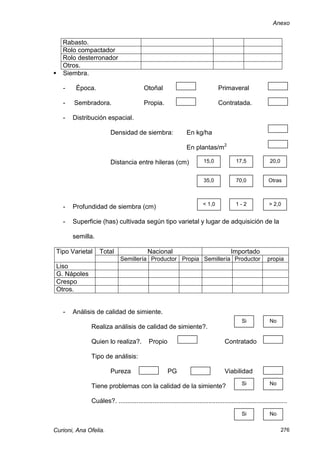 Anexo


    Rabasto.
    Rolo compactador
    Rolo desterronador
    Otros.
   Siembra.

    -    Época.                          Otoñal                                 Primaveral

    -   Sembradora.                      Propia.                                Contratada.

    -   Distribución espacial.

                        Densidad de siembra:                    En kg/ha

                                                                En plantas/m2

                        Distancia entre hileras (cm)                     15,0             17,5             20,0


                                                                         35,0             70,0             Otras



                                                                        < 1,0            1-2               > 2,0
    -   Profundidad de siembra (cm)

    -   Superficie (has) cultivada según tipo varietal y lugar de adquisición de la

        semilla.

 Tipo Varietal     Total                   Nacional                                    Importado
                             Semillería Productor Propia Semillería Productor                             propia
 Liso
 G. Nápoles
 Crespo
 Otros.


    -   Análisis de calidad de simiente.
                                                                                             Si            No
              Realiza análisis de calidad de simiente?.

              Quien lo realiza?.            Propio                                  Contratado

              Tipo de análisis:

                        Pureza                        PG                            Viabilidad
                                                                                             Si            No
              Tiene problemas con la calidad de la simiente?

              Cuáles?. ..............................................................................................
                                                                                             Si            No


Curioni, Ana Ofelia.                                                                                              276
 