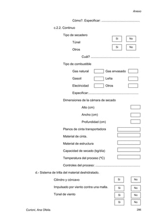 Anexo


                                     Cómo?. Especificar: ............................................

                       c.2.2. Continuo

                             Tipo de secadero
                                                                                  Si             No
                                     Túnel
                                                                                  Si             No
                                     Otros

                                              Cuál? ........................................................

                             Tipo de combustible

                                     Gas natural                       Gas envasado

                                     Gasoil                            Leña

                                     Electricidad                      Otros

                                     Especificar:.........................................................

                             Dimensiones de la cámara de secado

                                              Alto (cm)

                                              Ancho (cm)

                                              Profundidad (cm)

                             Planos de cinta transportadora

                             Material de cinta.

                             Material de estructura

                             Capacidad de secado (kg/día)

                             Temperatura del proceso (ºC)

                             Controles del proceso: ...................................................

       d.- Sistema de trilla del material deshidratado.

                       Cilindro y cóncavo                                           Si                No

                       Impulsado por viento contra una malla.                          Si             No

                       Túnel de viento                                                 Si             No

                                                                                       Si             No

Curioni, Ana Ofelia.                                                                                    286
 