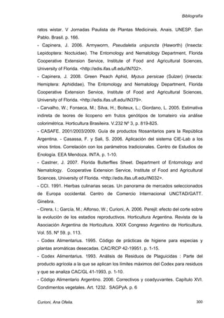 Bibliografía


ratos wistar. V Jornadas Paulista de Plantas Medicinais. Anais. UNESP. San
Pablo. Brasil. p. 166.
- Capinera, J. 2006. Armyworm, Pseudaletia unipuncta (Haworth) (Insecta:
Lepidoptera: Noctuidae). The Entomology and Nematology Department, Florida
Cooperative Extension Service, Institute of Food and Agricultural Sciences,
University of Florida. <http://edis.ifas.ufl.edu/IN702>.
- Capinera, J. 2008. Green Peach Aphid, Myzus persicae (Sulzer) (Insecta:
Hemiptera: Aphididae). The Entomology and Nematology Department, Florida
Cooperative Extension Service, Institute of Food and Agricultural Sciences,
University of Florida. <http://edis.ifas.ufl.edu/IN379>.
- Carvalho, W.; Fonseca, M.; Silva, H.; Boiteux, L.; Giordano, L. 2005. Estimativa
indireta de teores de licopeno em frutos genótipos de tomateiro via análise
colorimétrica. Horticultura Brasileira. V.232 Nº 3, p. 819-825.
- CASAFE. 2001/2003/2009. Guía de productos fitosanitarios para la República
Argentina. - Casassa, F. y Sali, S. 2006. Aplicación del sistema CIE-Lab a los
vinos tintos. Correlación con los parámetros tradicionales. Centro de Estudios de
Enología. EEA Mendoza. INTA. p. 1-10.
- Castner, J. 2007. Florida Butterflies Sheet. Department of Entomology and
Nematology. Cooperative Extension Service, Institute of Food and Agricultural
Sciences, University of Florida. <http://edis.ifas.ufl.edu/IN032>.
- CCI. 1991. Hierbas culinarias secas. Un panorama de mercados seleccionados
de Europa occidental. Centro de Comercio Internacional UNCTAD/GATT.
Ginebra.
- Cirera, I.; García, M.; Alfonso, W.; Curioni, A. 2006. Perejil: efecto del corte sobre
la evolución de los estadios reproductivos. Horticultura Argentina. Revista de la
Asociación Argentina de Horticultura. XXIX Congreso Argentino de Horticultura.
Vol. 55. Nº 59. p. 113.
- Codex Alimentarius. 1995. Código de prácticas de higiene para especias y
plantas aromáticas desecadas. CAC/RCP 42-19951. p. 1-15.
- Codex Alimentarius. 1993. Análisis de Residuos de Plaguicidas : Parte del
producto agrícola a la que se aplican los límites máximos del Codex para residuos
y que se analiza CAC/GL 41-1993. p. 1-10.
- Código Alimentario Argentino. 2006. Correctivos y coadyuvantes. Capítulo XVI.
Condimentos vegetales. Art. 1232. SAGPyA. p. 6


Curioni, Ana Ofelia.                                                                300
 