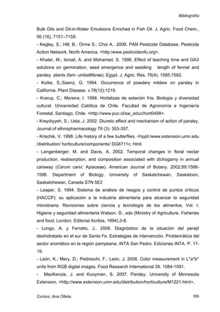 Bibliografía


Bulk Oils and Oil-in-Water Emulsions Enriched in Fish Oil. J. Agric. Food Chem.,
56 (16), 7151–7159.
- Kegley, S.; Hill, B.; Orme S.; Choi A.. 2008. PAN Pesticide Database, Pesticide
Action Network, North America. <http:/www.pesticideinfo.org>.
- Khater, M.; Ismail, A. and Mohamed, S. 1998. Effect of leaching time and GA3
solutions on germination, seed emergence and seedling          length of fennel and
parsley plants (fam: umbelliferae). Egypt. J. Agric. Res, 76(4). 1585:1592.
- Koike, S.;Saenz, G. 1994. Occurrence of powdery mildew on parsley in
California. Plant Disease. v.78(12):1219.
- Krarup, C.; Moreira; I. 1998. Hortalizas de estación fría. Biología y diversidad
cultural. Universidad Católica de Chile. Facultad de Agronomía e Ingeniería
Forestal, Santiago, Chile. <http://www.puc.cl/sw_educ/hort0498>.
- Kreydiyyeh, S.; Usta, J. 2002. Diuretic effect and mechanism of action of parsley.
Journal of ethnopharmacology 79 (3): 353-357.
- Krischik, V. 1998. Life history of a few butterflies. <hppt:/www.extension.umn.edu
/distribution/ horticulture/components/ DG6711c. html.
- Langenberger; M. and Davis, A. 2002. Temporal changes in floral nectar
production, reabsorption, and composition associated with dichogamy in annual
caraway (Carum carvi; Apiaceae). American Journal of Botany. 2002;89:1588-
1598.    Department    of   Biology,   University   of   Saskatchewan,   Saskatoon,
Saskatchewan, Canada S7N 5E2
- Leaper, S. 1994. Sistema de análisis de riesgos y control de puntos críticos
(HACCP): su aplicación a la industria alimentaria para alcanzar la seguridad
microbiana. Revisiones sobre ciencia y tecnología de los alimentos, Vol. I,
Higiene y seguridad alimentaria Watson, D., eds (Ministry of Agriculture, Fisheries
and food, London, Editorial Acribia, 1994),3-8.
- Longo, A. y Ferratto, J.. 2006. Diagnóstico de la situación del perejil
deshidratado en el sur de Santa Fe. Estrategias de intervención. Problemática del
sector aromático en la región pampeana. INTA San Pedro. Ediciones INTA. P. 17-
19.
- León, K.; Mery, D.; Pedreschi, F.; León, J. 2006. Color measurement in L*a*b*
units from RGB digital images. Food Research International 39. 1084-1091.
-     MacKenzie, J. and Kooyman, S. 2007. Parsley. University of Minnesota
Extension. <http://www.extension.umn.edu/distribution/horticulture/M1221.html>.


Curioni, Ana Ofelia.                                                             306
 
