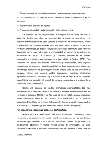 Capítulo I


1.- Escaso espectro de herbicidas probados y validados para estas especies

2.- Desconocimiento del impacto de la fertilización sobre la rentabilidad de las
especias.

3.- Rudimentarias técnicas de secado.

4.- Problemas de calidad y estandarización de la materia prima.

       La apertura de las importaciones a principios de los años ’90, con la
reducción de los aranceles que protegían las producciones aromáticas y la
posterior sobrevaluación del peso durante el reinado de la convertibilidad, fueron
el disparador del impacto negativo que sobrevino sobre el sector primario de
productos aromáticos, en el cual subyacía una debilidad estructural para competir
libremente con el resto del mundo: la productividad por unidad de superficie y los
estándares de calidad de nuestras producciones, alejados de los niveles
alcanzados por nuestros competidores mundiales (Arizio y Curioni, 2002). Esta
situación del sector de hierbas aromáticas y medicinales, con algunas
excepciones, se mantiene hasta la actualidad, es decir necesitamos producir más
y con mejor calidad en la gran mayoría de las hierbas para no solo abastecer el
mercado interno sino generar saldos exportables, nuestras condiciones
agroedafoclimáticas lo permiten, hay que avanzar en la mejora de los paquetes
tecnológicos que permitan el control del proceso productivo y la mejora de la
calidad del producto obtenido.

       Dentro del conjunto de hierbas aromáticas deshidratadas, las más
importantes en el mercado nacional en cuanto al volumen comercializado son en
1er lugar el orégano (1500t) y en 2do lugar el perejil (600t), ambas empleadas
como condimento tanto en el consumo domiciliario como en la industria
alimenticia. Esta última es el objeto del desarrollo de esta tesis a través de centrar
el análisis en un empresa pymes productora y deshidratadora de perejil.

1.2. Importancia económica del perejil deshidratado.

       A pesar de que el perejil es uno de los más importantes condimentos, como
ya se citara, es escasa la información económica existente, no hay estadísticas
nacionales que orienten acerca de las superficies, niveles de producción y
rendimientos obtenidos y mucho menos zonas de producción. La única
información existente al respecto proviene de SENASA que en la serie 1994/98


Curioni, Ana Ofelia                                                                17
 