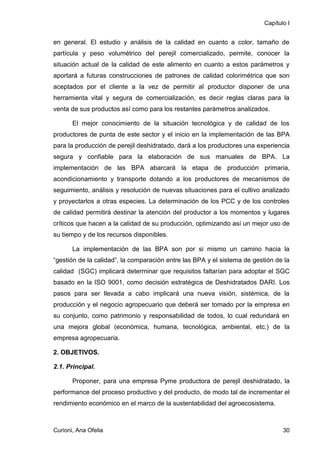 Capítulo I


en general. El estudio y análisis de la calidad en cuanto a color, tamaño de
partícula y peso volumétrico del perejil comercializado, permite, conocer la
situación actual de la calidad de este alimento en cuanto a estos parámetros y
aportará a futuras construcciones de patrones de calidad colorimétrica que son
aceptados por el cliente a la vez de permitir al productor disponer de una
herramienta vital y segura de comercialización, es decir reglas claras para la
venta de sus productos así como para los restantes parámetros analizados.

       El mejor conocimiento de la situación tecnológica y de calidad de los
productores de punta de este sector y el inicio en la implementación de las BPA
para la producción de perejil deshidratado, dará a los productores una experiencia
segura y confiable para la elaboración de sus manuales de BPA. La
implementación de las BPA abarcará la etapa de producción primaria,
acondicionamiento y transporte dotando a los productores de mecanismos de
seguimiento, análisis y resolución de nuevas situaciones para el cultivo analizado
y proyectarlos a otras especies. La determinación de los PCC y de los controles
de calidad permitirá destinar la atención del productor a los momentos y lugares
críticos que hacen a la calidad de su producción, optimizando así un mejor uso de
su tiempo y de los recursos disponibles.

       La implementación de las BPA son por si mismo un camino hacia la
“gestión de la calidad”, la comparación entre las BPA y el sistema de gestión de la
calidad (SGC) implicará determinar que requisitos faltarían para adoptar el SGC
basado en la ISO 9001, como decisión estratégica de Deshidratados DARI. Los
pasos para ser llevada a cabo implicará una nueva visión, sistémica, de la
producción y el negocio agropecuario que deberá ser tomado por la empresa en
su conjunto, como patrimonio y responsabilidad de todos, lo cual redundará en
una mejora global (económica, humana, tecnológica, ambiental, etc.) de la
empresa agropecuaria.

2. OBJETIVOS.

2.1. Principal.

       Proponer, para una empresa Pyme productora de perejil deshidratado, la
performance del proceso productivo y del producto, de modo tal de incrementar el
rendimiento económico en el marco de la sustentabilidad del agroecosistema.



Curioni, Ana Ofelia                                                              30
 
