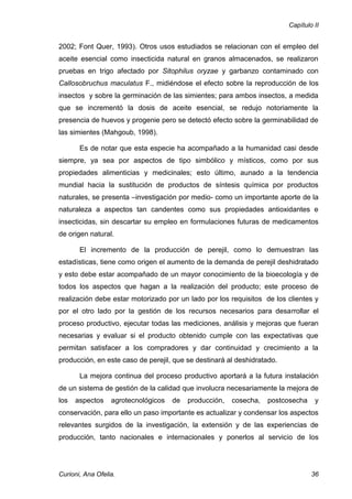 Capítulo II


2002; Font Quer, 1993). Otros usos estudiados se relacionan con el empleo del
aceite esencial como insecticida natural en granos almacenados, se realizaron
pruebas en trigo afectado por Sitophilus oryzae y garbanzo contaminado con
Callosobruchus maculatus F., midiéndose el efecto sobre la reproducción de los
insectos y sobre la germinación de las simientes; para ambos insectos, a medida
que se incrementó la dosis de aceite esencial, se redujo notoriamente la
presencia de huevos y progenie pero se detectó efecto sobre la germinabilidad de
las simientes (Mahgoub, 1998).

       Es de notar que esta especie ha acompañado a la humanidad casi desde
siempre, ya sea por aspectos de tipo simbólico y místicos, como por sus
propiedades alimenticias y medicinales; esto último, aunado a la tendencia
mundial hacia la sustitución de productos de síntesis química por productos
naturales, se presenta –investigación por medio- como un importante aporte de la
naturaleza a aspectos tan candentes como sus propiedades antioxidantes e
insecticidas, sin descartar su empleo en formulaciones futuras de medicamentos
de origen natural.

       El incremento de la producción de perejil, como lo demuestran las
estadísticas, tiene como origen el aumento de la demanda de perejil deshidratado
y esto debe estar acompañado de un mayor conocimiento de la bioecología y de
todos los aspectos que hagan a la realización del producto; este proceso de
realización debe estar motorizado por un lado por los requisitos de los clientes y
por el otro lado por la gestión de los recursos necesarios para desarrollar el
proceso productivo, ejecutar todas las mediciones, análisis y mejoras que fueran
necesarias y evaluar si el producto obtenido cumple con las expectativas que
permitan satisfacer a los compradores y dar continuidad y crecimiento a la
producción, en este caso de perejil, que se destinará al deshidratado.

       La mejora continua del proceso productivo aportará a la futura instalación
de un sistema de gestión de la calidad que involucra necesariamente la mejora de
los   aspectos    agrotecnológicos   de   producción,   cosecha,   postcosecha    y
conservación, para ello un paso importante es actualizar y condensar los aspectos
relevantes surgidos de la investigación, la extensión y de las experiencias de
producción, tanto nacionales e internacionales y ponerlos al servicio de los




Curioni, Ana Ofelia.                                                             36
 