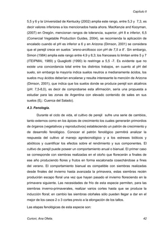 Capítulo II


5,5 y 6 y la Universidad de Kentucky (2002) amplia este rango, entre 5,3 y 7,3, es
decir valores inferiores a los mencionados hasta ahora. MacKenzie and Kooyman,
(2007) en Oregón, mencionan rangos de tolerancia, superior, pH 8 e inferior, 6,5
(Comercial Vegetable Production Guides, 2004), se recomienda la aplicación de
encalado cuando el pH es inferior a 6 y en Arizona (Dimson, 2001) se considera
que el perejil crece en suelos ¨areno-arcillosos con pH de 7,5 a 8¨. Sin embargo,
Simon (1984) amplia este rango entre 4,9 y 8,3; los franceses lo limitan entre 5 y 7
(ITEIPMAI, 1989) y Quagliotti (1990) lo restringe a 5,5 -7. Es evidente que no
existe una concordancia total entre los distintos trabajos, en cuanto al pH del
suelo, sin embargo la mayoría indica suelos neutros a medianamente ácidos, los
suelos muy ácidos deberían encalarse y resulta interesante la mención de Arizona
(Dimson, 2001), que indica que los suelos donde se produce perejil son alcalinos
(pH: 7,5-8,0), es decir de comprobarse esta afirmación, sería una propuesta a
estudiar para las zonas de Argentina con elevado contenido de sales en sus
suelos (Ej.: Cuenca del Salado).

4.3. Fenología.

       Durante el ciclo de vida, el cultivo de perejil sufre una serie de cambios,
tanto externos como en los ápices de crecimiento los cuales generarán primordios
de órganos (vegetativos y reproductivos) estableciendo un patrón de crecimiento y
de desarrollo fenológico. Conocer el patrón fenológico permitirá analizar la
respuesta del cultivo al manejo agrotecnológico y a los estreses bióticos y
abióticos y cuantificar los efectos sobre el rendimiento y sus componentes. El
cultivo de perejil puede poseer un comportamiento anual o bianual. El primer caso
se corresponde con siembras realizadas en el otoño que florecerán a finales de
ese año produciendo flores y frutos en forma escalonada cosechándose a fines
del verano. El comportamiento bianual es compatible con siembras realizadas
desde finales del invierno hasta avanzada la primavera, estas siembras recién
producirán escapo floral una vez que hayan pasado el invierno floreciendo en la
primavera siguiente. Las necesidades de frío de esta especie permiten, para las
siembras inverno-primaverales, realizar varios cortes hasta que se produce la
inducción floral; en cambio las siembras otoñales sólo pueden llegar a dar en el
mejor de los casos 2 o 3 cortes previo a la elongación de los tallos.

Las etapas fenológicas de esta especie son:


Curioni, Ana Ofelia.                                                              42
 