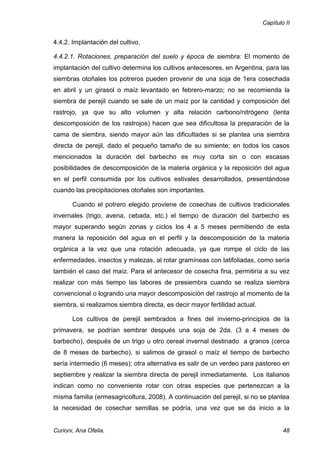 Capítulo II


4.4.2. Implantación del cultivo.

4.4.2.1. Rotaciones, preparación del suelo y época de siembra: El momento de
implantación del cultivo determina los cultivos antecesores, en Argentina, para las
siembras otoñales los potreros pueden provenir de una soja de 1era cosechada
en abril y un girasol o maíz levantado en febrero-marzo; no se recomienda la
siembra de perejil cuando se sale de un maíz por la cantidad y composición del
rastrojo, ya que su alto volumen y alta relación carbono/nitrógeno (lenta
descomposición de los rastrojos) hacen que sea dificultosa la preparación de la
cama de siembra, siendo mayor aún las dificultades si se plantea una siembra
directa de perejil, dado el pequeño tamaño de su simiente; en todos los casos
mencionados la duración del barbecho es muy corta sin o con escasas
posibilidades de descomposición de la materia orgánica y la reposición del agua
en el perfil consumida por los cultivos estivales desarrollados, presentándose
cuando las precipitaciones otoñales son importantes.

       Cuando el potrero elegido proviene de cosechas de cultivos tradicionales
invernales (trigo, avena, cebada, etc.) el tiempo de duración del barbecho es
mayor superando según zonas y ciclos los 4 a 5 meses permitiendo de esta
manera la reposición del agua en el perfil y la descomposición de la materia
orgánica a la vez que una rotación adecuada, ya que rompe el ciclo de las
enfermedades, insectos y malezas, al rotar gramíneas con latifoliadas, como sería
también el caso del maíz. Para el antecesor de cosecha fina, permitiría a su vez
realizar con más tiempo las labores de presiembra cuando se realiza siembra
convencional o logrando una mayor descomposición del rastrojo al momento de la
siembra, si realizamos siembra directa, es decir mayor fertilidad actual.

       Los cultivos de perejil sembrados a fines del invierno-principios de la
primavera, se podrían sembrar después una soja de 2da. (3 a 4 meses de
barbecho), después de un trigo u otro cereal invernal destinado a granos (cerca
de 8 meses de barbecho), si salimos de girasol o maíz el tiempo de barbecho
sería intermedio (6 meses); otra alternativa es salir de un verdeo para pastoreo en
septiembre y realizar la siembra directa de perejil inmediatamente. Los italianos
indican como no conveniente rotar con otras especies que pertenezcan a la
misma familia (ermesagricoltura, 2008). A continuación del perejil, si no se plantea
la necesidad de cosechar semillas se podría, una vez que se da inicio a la


Curioni, Ana Ofelia.                                                                48
 