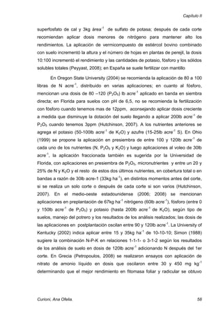 Capítulo II


superfosfato de cal y 3kg área-1 de sulfato de potasa; después de cada corte
recomiendan aplicar dosis menores de nitrógeno para mantener alto los
rendimientos. La aplicación de vermicompuesto de estiércol bovino combinado
con suelo incrementó la altura y el número de hojas en plantas de perejil, la dosis
10:100 incrementó el rendimiento y las cantidades de potasio, fósforo y los sólidos
solubles totales (Peyyast, 2008); en España se suele fertilizar con mantillo

       En Oregon State University (2004) se recomienda la aplicación de 80 a 100
libras de N acre-1, distribuido en varias aplicaciones; en cuanto al fósforo,
mencionan una dosis de 80 –120 (P2O5) lb acre-1 aplicado en banda en siembra
directa; en Florida para suelos con pH de 6,5, no se recomienda la fertilización
con fósforo cuando tenemos mas de 12ppm, aconsejando aplicar dosis creciente
a medida que disminuye la dotación del suelo llegando a aplicar 200lb acre-1 de
P2O5 cuando tenemos 3ppm (Hutchinson, 2007). A los nutrientes anteriores se
agrega el potasio (50-100lb acre-1 de K2O) y azufre (15-25lb acre-1 S). En Ohio
(1999) se propone la aplicación en presiembra de entre 100 y 120lb acre -1 de
cada uno de los nutrientes (N, P2O5 y K2O) y luego aplicaciones al voleo de 30lb
acre-1, la aplicación fraccionada también es sugerida por la Universidad de
Florida, con aplicaciones en presiembra de P2O5, micronutrientes y entre un 20 y
25% de N y K2O y el resto de estos dos últimos nutrientes, en cobertura total o en
bandas a razón de 30lb acre-1 (33kg ha-1), en distintos momentos antes del corte,
si se realiza un solo corte o después de cada corte si son varios (Hutchinson,
2007). En el medio-oeste estadounidense (2006; 2008) se mencionan
aplicaciones en preplantación de 67kg ha-1 nitrógeno (60lb acre-1), fósforo (entre 0
y 150lb acre-1 de P2O5) y potasio (hasta 200lb acre-1 de K2O), según tipo de
suelos, manejo del potrero y los resultados de los análisis realizados; las dosis de
las aplicaciones en postplantación oscilan entre 90 y 120lb acre-1. La University of
Kentucky (2002) indica aplicar entre 15 y 35kg ha-1 de 10-10-10; Simon (1988)
sugiere la combinación N-P-K en relaciones 1-1-1- o 3-1-2 según los resultados
de los análisis de suelo en dosis de 120lb acre -1 adicionando N después del 1er
corte. En Grecia (Petropoulos, 2008) se realizaron ensayos con aplicación de
nitrato de amonio líquido en dosis que oscilaron entre 30 y 450 mg kg -1
determinando que el mejor rendimiento en fitomasa foliar y radicular se obtuvo




Curioni, Ana Ofelia.                                                              58
 