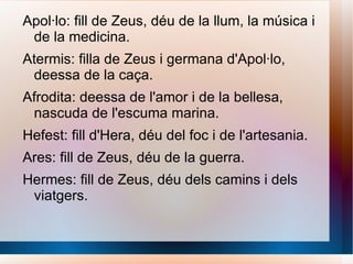 Apol·lo: fill de Zeus, déu de la llum, la música i de la medicina. Atermis: filla de Zeus i germana d'Apol·lo, deessa de la caça. Afrodita: deessa de l'amor i de la bellesa, nascuda de l'escuma marina. Hefest: fill d'Hera, déu del foc i de l'artesania. Ares: fill de Zeus, déu de la guerra. Hermes: fill de Zeus, déu dels camins i dels viatgers.  