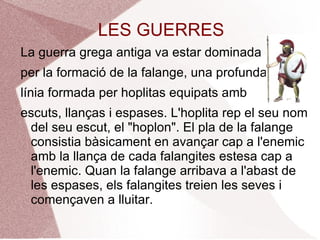 LES GUERRES La guerra grega antiga va estar dominada  per la formació de la falange, una profunda  línia formada per hoplitas equipats amb  escuts, llanças i espases. L'hoplita rep el seu nom del seu escut, el "hoplon". El pla de la falange consistia bàsicament en avançar cap a l'enemic amb la llança de cada falangites estesa cap a l'enemic. Quan la falange arribava a l'abast de les espases, els falangites treien les seves i començaven a lluitar.  