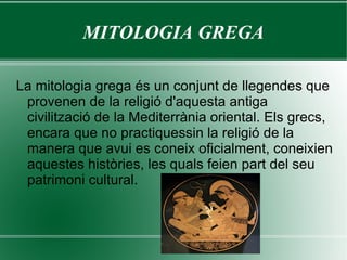 MITOLOGIA GREGA La mitologia grega és un conjunt de llegendes que provenen de la religió d'aquesta antiga civilització de la Mediterrània oriental. Els grecs, encara que no practiquessin la religió de la manera que avui es coneix oficialment, coneixien aquestes històries, les quals feien part del seu patrimoni cultural. 