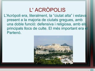 L' ACRÒPOLIS L'Acròpoli era, literalment, la “ciutat alta” i estava present a la majoria de ciutats gregues, amb una doble funció: defensiva i religiosa, amb els principals llocs de culte. El més important era el Partenó. 