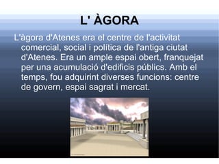 L' ÀGORA L'àgora d'Atenes era el centre de l'activitat comercial, social i política de l'antiga ciutat d'Atenes. Era un ample espai obert, franquejat per una acumulació d'edificis públics. Amb el temps, fou adquirint diverses funcions: centre de govern, espai sagrat i mercat. 