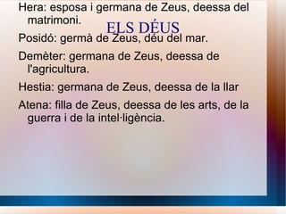 ELS DÉUS Zeus: era el déu suprem el seu regne és el cel. Hera: esposa i germana de Zeus, deessa del matrimoni. Posidó: germà de Zeus, déu del mar. Demèter: germana de Zeus, deessa de l'agricultura. Hestia: germana de Zeus, deessa de la llar Atena: filla de Zeus, deessa de les arts, de la guerra i de la intel·ligència . 