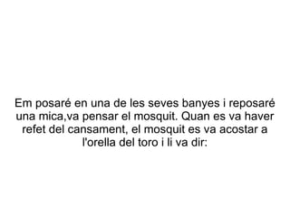 Em posaré en una de les seves banyes i reposaré
una mica,va pensar el mosquit. Quan es va haver
 refet del cansament, el mosquit es va acostar a
             l'orella del toro i li va dir:
 