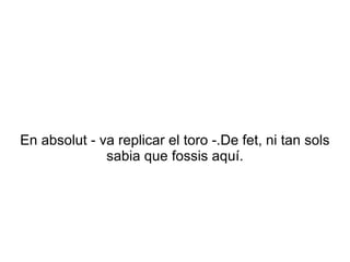En absolut - va replicar el toro -.De fet, ni tan sols
              sabia que fossis aquí.
 