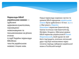 Переклади Біблії
українською мовою —
здійснені
церковнослужителями,
науковцями-
мовознавцями та
письменниками на різних
етапах
історії України переклади
біблійних
текстів українською
мовою з інших мов.
Перші переклади окремих частин та
уривків Біблії народною українською
мовою було здійснено в 1-й пол. 19 ст.:
у 1842 році о. Маркіян
Шашкевич переклав Євангеліє від
Іоанна та кілька глав Євангелія від
Матфея. Згодом у 1860 році уривки
Біблії переклав українською й Пилип
Морачевський, який однак не зміг
його тоді видати, оскільки легальний
друк тоді був неможливим через
початок періоду заборони української
мови в Російській імперії
 