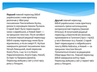 Перший повний переклад Біблії
українською з мов оригіналу
розпочав у 1860 році
письменник Пантелеймон Куліш,
разом із науковцем Іваном Пулюєм.
Старий Завіт було перекладено
ними з єврейської, а Новий Завіт —
за грецьким текстом. Після загибелі
в пожежі першої редакції перекладу
Біблії справу перекладу ними було
відновлено, а після смерті П. Куліша
завершити допоміг письменник Іван
Нечуй-Левицький, який переклав
Книгу Рути, 1-шу та 2-гу Книги
Паралипоменон, Книги Езри, Неємії,
Естери та Пророка Даниїла.
Переклад вийшов у світ у січні 1903
року у Лондоні.
Другий повний переклад
Біблії українською з мов оригіналу
належить греко-католицькому
митрополитові Іларіону (Іванові
Огієнку). В початковій редакції
переклад 4 Євангелій він виконав,
проживаючи в Галичині (1922—1926):
у місті Винники та у Львові. Старий
Завіт перекладено з гебрейського
тексту Biblia Hebraica, а Новий — за
грецьким текстом Novum
Testamentum Graece за редакцією
Ебергарда Нестлє. Повний переклад
Біблії завершено влітку 1940.
Переклад вийшов у світ у червні 1962
року у Лондоні.
 