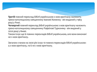 Третій повний переклад Біблії українською з мов оригіналу належить
греко-католицькому священнику Іванові Хоменку - він виданий у 1963
році у Римі.
Четвертий повний переклад Біблії українською з мов оригіналу належить
греко-католицькому священнику Рафаїлові Турконяку - він виданий у
2020 році у Києві.
Також існує ще 6 повних перекладів Біблії українською, але вони виконані
не з мов оригіналу.
Загалом станом на 2020 рік існує 10 повнихперекладів Біблії українською:
4 з мов оригіналу, та 6 не з мов оригіналу.
 