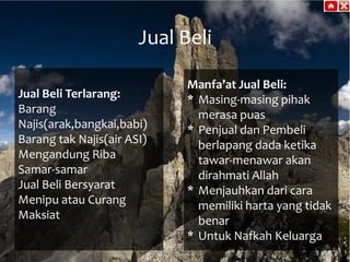 Jual Beli
Jual Beli Terlarang:
Barang
Najis(arak,bangkai,babi)
Barang tak Najis(air ASI)
Mengandung Riba
Samar-samar
Jual Beli Bersyarat
Menipu atau Curang
Maksiat

Manfa’at Jual Beli:
* Masing-masing pihak
merasa puas
* Penjual dan Pembeli
berlapang dada ketika
tawar-menawar akan
dirahmati Allah
* Menjauhkan dari cara
memiliki harta yang tidak
benar
* Untuk Nafkah Keluarga

 