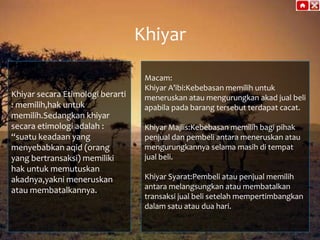 Khiyar
Khiyar secara Etimologi berarti
: memilih,hak untuk
memilih.Sedangkan khiyar
secara etimologi adalah :
“suatu keadaan yang
menyebabkan aqid (orang
yang bertransaksi) memiliki
hak untuk memutuskan
akadnya,yakni meneruskan
atau membatalkannya.

Macam:
Khiyar A’ibi:Kebebasan memilih untuk
meneruskan atau mengurungkan akad jual beli
apabila pada barang tersebut terdapat cacat.
Khiyar Majlis:Kebebasan memilih bagi pihak
penjual dan pembeli antara meneruskan atau
mengurungkannya selama masih di tempat
jual beli.
Khiyar Syarat:Pembeli atau penjual memilih
antara melangsungkan atau membatalkan
transaksi jual beli setelah mempertimbangkan
dalam satu atau dua hari.

 