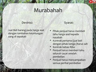 Murabahah
Devinisi:
Jual Beli barang pada harga asal
dengan tambahan keuntungan
yang di sepakati

Syarat:
* Pihak penjual harus membeli
tahu harga asal kepada
nasabah
* Kontrak pertama (jual beli
dengan pihak ketiga )harus sah
* Kontrak bebas Riba
* Penjual harus memberi tahu
seluruh cacat setelah
pembelian
* Penjual harus menyampaikan
semua perihal pembelian

 