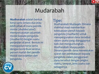 Mudarabah
Mudharabah adalah bentuk
kerja sama antara dua atau
lebih pihak di mana pemilik
modal (shahibul amal)
mempercayakan sejumlah
modal kepada pengelola
(mudharib) dengan suatu
perjanjian di awal. Bentuk ini
menegaskan kerja sama
dengan kontribusi seratus
persen modal dari pemilik
modal dan keahlian dari
pengelola.

Tipe:

Mudharabah Mutlaqah: Dimana
shahibul maal memberikan
keleluasaan penuh kepada
pengelola (mudharib) untuk
mempergunakan dana tersebut
dalam usaha yang dianggapnya
baik dan menguntungkan.
Mudharabah Muqayyadah:
Dimana pemilik dana menentukan
syarat dan pembatasan kepada
pengelola dalam penggunaan
dana tersebut dengan jangka
waktu, tempat, jenis usaha dan
sebagainya

 