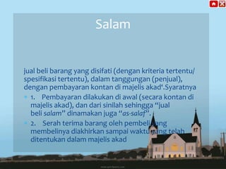 Salam

jual beli barang yang disifati (dengan kriteria tertentu/
spesifikasi tertentu), dalam tanggungan (penjual),
dengan pembayaran kontan di majelis akad‘.Syaratnya
1. Pembayaran dilakukan di awal (secara kontan di
majelis akad), dan dari sinilah sehingga “jual
beli salam” dinamakan juga “as-salaf”.
2. Serah terima barang oleh pembeli yang
membelinya diakhirkan sampai waktu yang telah
ditentukan dalam majelis akad

 