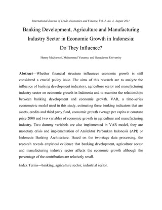 International Journal of Trade, Economics and Finance, Vol. 2, No. 4, August 2011 
Banking Development, Agriculture and Manufacturing 
Industry Sector in Economic Growth in Indonesia: 
Do They Influence? 
Henny Medyawati, Muhammad Yunanto, and Gunadarma University 
Abstract—Whether financial structure influences economic growth is still 
considered a crucial policy issue. The aims of this research are to analyze the 
influence of banking development indicators, agriculture sector and manufacturing 
industry sector on economic growth in Indonesia and to examine the relationships 
between banking development and economic growth. VAR, a time-series 
econometric model used in this study, estimating three banking indicators that are 
assets, credits and third party fund, economic growth average per capita at constant 
price 2000 and two variables of economic growth in agriculture and manufacturing 
industry. Two dummy variabels are also implemented in VAR model, they are 
monetary crisis and implementation of Arsitektur Perbankan Indonesia (API) or 
Indonesia Banking Architecture. Based on the two-stage data processing, the 
research reveals empirical evidence that banking development, agriculture sector 
and manufacturing industry sector affects the economic growth although the 
percentage of the contribution are relatively small. 
Index Terms—banking, agriculture sector, industrial sector. 
 