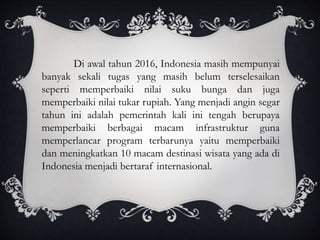 Di awal tahun 2016, Indonesia masih mempunyai
banyak sekali tugas yang masih belum terselesaikan
seperti memperbaiki nilai suku bunga dan juga
memperbaiki nilai tukar rupiah. Yang menjadi angin segar
tahun ini adalah pemerintah kali ini tengah berupaya
memperbaiki berbagai macam infrastruktur guna
memperlancar program terbarunya yaitu memperbaiki
dan meningkatkan 10 macam destinasi wisata yang ada di
Indonesia menjadi bertaraf internasional.
 