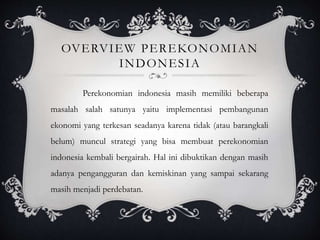 OVERVIEW PEREKONOMIAN
INDONESIA
Perekonomian indonesia masih memiliki beberapa
masalah salah satunya yaitu implementasi pembangunan
ekonomi yang terkesan seadanya karena tidak (atau barangkali
belum) muncul strategi yang bisa membuat perekonomian
indonesia kembali bergairah. Hal ini dibuktikan dengan masih
adanya pengangguran dan kemiskinan yang sampai sekarang
masih menjadi perdebatan.
 