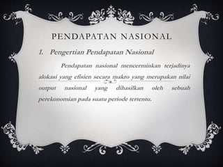 1. Pengertian Pendapatan Nasional
Pendapatan nasional mencerminkan terjadinya
alokasi yang efisien secara makro yang merupakan nilai
output nasional yang dihasilkan oleh sebuah
perekonomian pada suatu periode tertentu.
PENDAPATAN NASIONAL
 