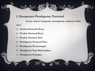 2. Komponen Pendapatan Nasional
Secara umum komponen pendapatan nasional terdiri
atas :
 Produk Domestik Bruto
 Produk Nasional Bruto
 Produk Nasional Neto
 Pendapatan Nasional Neto
 Pendapatan Perseorangan
 Pendapatan Siap Dibelanjakan
 Pendapatan Perkapita
 