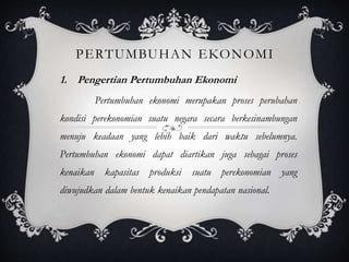 1. Pengertian Pertumbuhan Ekonomi
Pertumbuhan ekonomi merupakan proses perubahan
kondisi perekonomian suatu negara secara berkesinambungan
menuju keadaan yang lebih baik dari waktu sebelumnya.
Pertumbuhan ekonomi dapat diartikan juga sebagai proses
kenaikan kapasitas produksi suatu perekonomian yang
diwujudkan dalam bentuk kenaikan pendapatan nasional.
PERTUMBUHAN EKONOMI
 