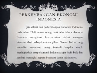 PERKEMBANGAN EKONOMI
INDONESIA
Jika dilihat dari perkembangan Ekonomi Indonesia
pada tahun 1998, semua orang pasti tahu bahwa ekonomi
Indonesia mengalami keterpurukan, akibat serangan
ekonomi dari berbagai macam pihak. Namun hal itu yang
kemudian membuat orang kembali berpikir untuk
meningkatkan tarap ekonomi Indonesia agar lebih baik dan
kembali meningkat seperti beberapa tahun sebelumnya.
 
