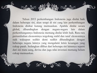 Tahun 2015 perkembangan Indonesia juga dinilai baik
dalam beberapa sisi, akan tetapi di sisi yang lain perkembangan
Indonesia dinikai kurang memuaskan. Apabila dinilai secara
global, dibandingkan dengan negara-negara lain dalam
perkembangannya Indonesia memang dinilai lebih baik. Rata-rata
pertumbuhan ekonominya tergolong stabil dan taraf ekonominya
naik walaupun sedikit demi sedikit dibandingkan dengan
beberapa negara lainnya yang mengalami krisis keuangan yang
cukup parah. Sedangkan dilihat dari beberapa sisi lainnnya seperti
dari sisi mata uang, devisa dan juga nilai investasi memang belum
cukup memuaskan.
 