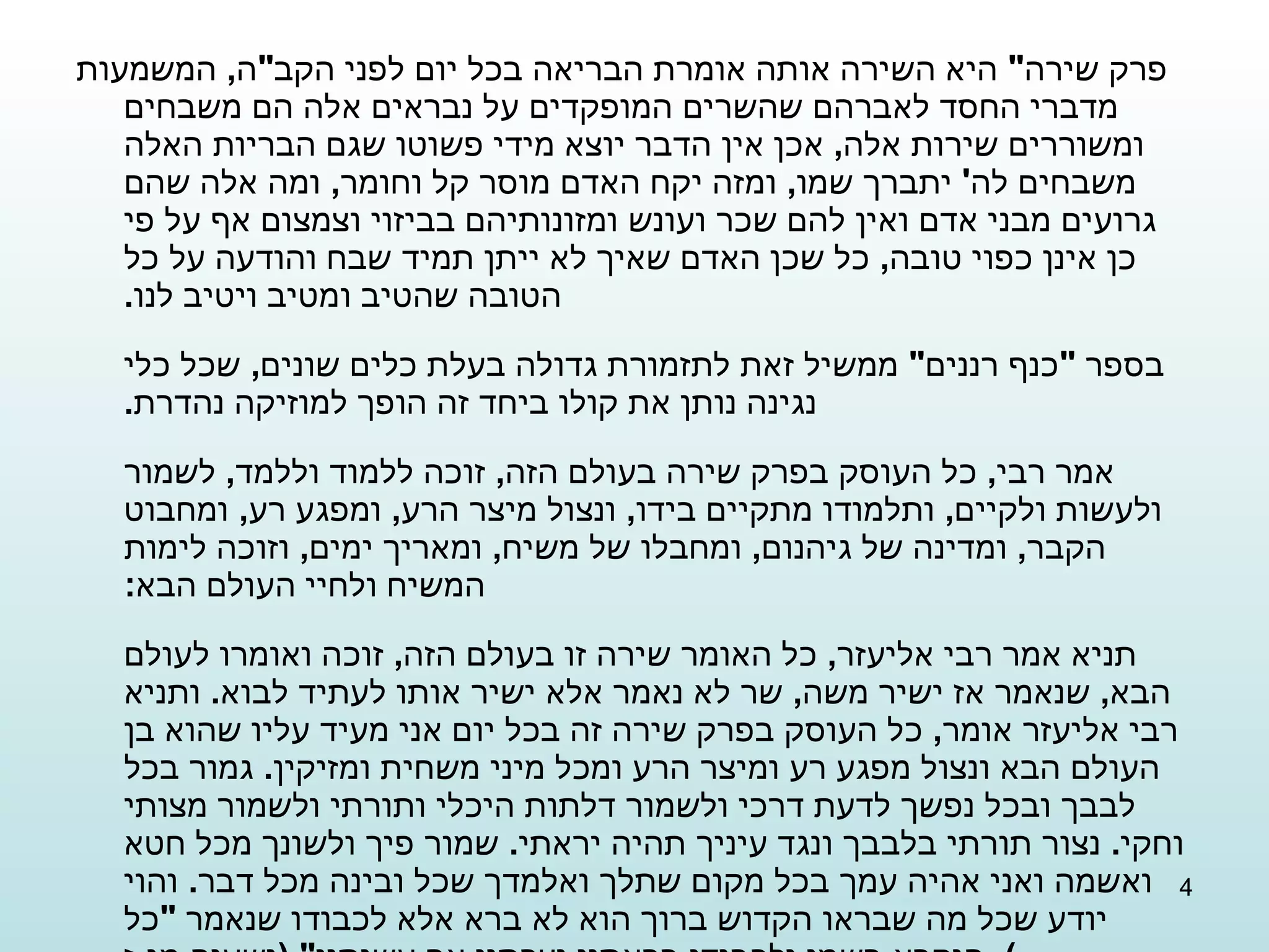 פרק שירה "  היא השירה אותה אומרת הבריאה בכל יום לפני הקב " ה ,  המשמעות מדברי החסד לאברהם שהשרים המופקדים על נבראים אלה הם משבחים ומשוררים שירות אלה ,  אכן אין הדבר יוצא מידי פשוטו שגם הבריות האלה משבחים לה '  יתברך שמו ,  ומזה יקח האדם מוסר קל וחומר ,  ומה אלה שהם גרועים מבני אדם ואין להם שכר ועונש ומזונותיהם בביזוי וצמצום אף על פי כן אינן כפוי טובה ,  כל שכן האדם שאיך לא ייתן תמיד שבח והודעה על כל הטובה שהטיב ומטיב ויטיב לנו . בספר  " כנף רננים "  ממשיל זאת לתזמורת גדולה בעלת כלים שונים ,  שכל כלי נגינה נותן את קולו ביחד זה הופך למוזיקה נהדרת . אמר רבי ,  כל העוסק בפרק שירה בעולם הזה ,  זוכה ללמוד וללמד ,  לשמור ולעשות ולקיים ,  ותלמודו מתקיים בידו ,  ונצול מיצר הרע ,  ומפגע רע ,  ומחבוט הקבר ,  ומדינה של גיהנום ,  ומחבלו של משיח ,  ומאריך ימים ,  וזוכה לימות המשיח ולחיי העולם הבא : תניא אמר רבי אליעזר ,  כל האומר שירה זו בעולם הזה ,  זוכה ואומרו לעולם הבא ,  שנאמר אז ישיר משה ,  שר לא נאמר אלא ישיר אותו לעתיד לבוא .  ותניא רבי אליעזר אומר ,  כל העוסק בפרק שירה זה בכל יום אני מעיד עליו שהוא בן העולם הבא ונצול מפגע רע ומיצר הרע ומכל מיני משחית ומזיקין .  גמור בכל לבבך ובכל נפשך לדעת דרכי ולשמור דלתות היכלי ותורתי ולשמור מצותי וחקי .  נצור תורתי בלבבך ונגד עיניך תהיה יראתי .  שמור פיך ולשונך מכל חטא ואשמה ואני אהיה עמך בכל מקום שתלך ואלמדך שכל ובינה מכל דבר .  והוי יודע שכל מה שבראו הקדוש ברוך הוא לא ברא אלא לכבודו שנאמר  " כל הנקרא בשמי ולכבודי בראתיו יצרתיו אף עשיתיו " ( ישעיה מג , ז ) . 