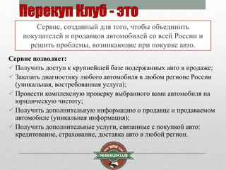 Сервис, созданный для того, чтобы объединить 
покупателей и продавцов автомобилей со всей России и 
решить проблемы, возникающие при покупке авто. 
Сервис позволяет: 
 Получить доступ к крупнейшей базе подержанных авто в продаже; 
 Заказать диагностику любого автомобиля в любом регионе России 
(уникальная, востребованная услуга); 
 Провести комплексную проверку выбранного вами автомобиля на 
юридическую чистоту; 
 Получить дополнительную информацию о продавце и продаваемом 
автомобиле (уникальная информация); 
 Получить дополнительные услуги, связанные с покупкой авто: 
кредитование, страхование, доставка авто в любой регион. 
 