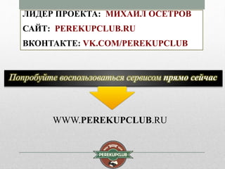 ЛИДЕР ПРОЕКТА: МИХАИЛ ОСЕТРОВ 
САЙТ: PEREKUPCLUB.RU 
ВКОНТАКТЕ: VK.COM/PEREKUPCLUB 
Попробуйте воспользоваться сервисом прямо сейчас 
WWW.PEREKUPCLUB.RU 
