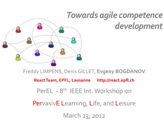 Towards agile competence
development
Freddy LIMPENS, Denis GILLET, Evgeny BOGDANOV
ReactTeam, EPFL, Lausanne http://react.epfl.ch
PerEL - 8th IEEE Int.Workshop on
PervasivE Learning, Life, and Leisure
March 23, 2012
 