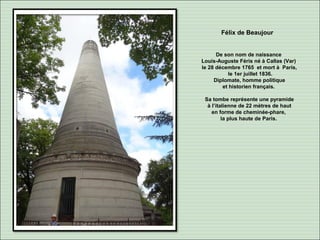 Félix de Beaujour
De son nom de naissance
Louis-Auguste Féris né à Callas (Var)
le 28 décembre 1765 et mort à Paris,
le 1er juillet 1836.
Diplomate, homme politique
et historien français.
Sa tombe représente une pyramide
à l’italienne de 22 mètres de haut
en forme de cheminée-phare,
la plus haute de Paris.
 