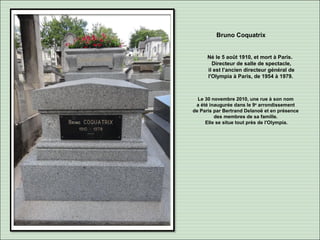 Bruno Coquatrix
Né le 5 août 1910, et mort à Paris.
Directeur de salle de spectacle,
il est l’ancien directeur général de
l'Olympia à Paris, de 1954 à 1979.
Le 30 novembre 2010, une rue à son nom
a été inaugurée dans le 9e
arrondissement
de Paris par Bertrand Delanoë et en présence
des membres de sa famille.
Elle se situe tout près de l'Olympia.
 