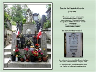 Tombe de Frédéric Chopin
(1810-1849)
Monument funéraire remarquable
du cimetière du Père-Lachaise.
c'est une œuvre d'Auguste Clésinger,
inaugurée en 1850 et désormais classée
au titre des
Monuments historiques.
******************
Le monument de Varsovie
Une autre dernière volonté de Chopin était que
son cœur soit enterré dans son pays natal.
En 1878, son cœur est transféré dans la nef
de l'église de la Sainte-Croix à Varsovie.
 