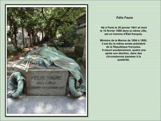 Félix Faure
Né à Paris le 30 janvier 1841 et mort
le 16 février 1899 dans la même ville,
est un homme d'État français.
Ministre de la Marine de 1894 à 1895,
il est élu la même année président
de la République française.
Il meurt soudainement, quatre ans
après son élection, dans des
circonstances passées à la
postérité.
 