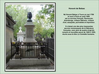 Honoré de Balzac
Né Honoré Balzac à Tours en mai 1799
et mort à Paris en août 1850
est un écrivain français. Romancier,
dramaturge, critique littéraire, critique
d'art, essayiste, journaliste et imprimeur.
Il a laissé une des plus imposantes
œuvres romanesques de la littérature
française, avec plus de quatre-vingt-dix
romans et nouvelles parus de 1829 à 1855,
réunis sous le titre La Comédie humaine.
 