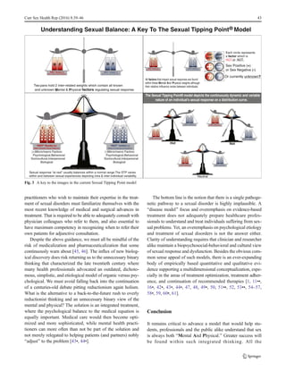 practitioners who wish to maintain their expertise in the treat-
ment of sexual disorders must familiarize themselves with the
most recent knowledge of medical and surgical advances in
treatment. That is required to be able to adequately consult with
physician colleagues who refer to them, and also essential to
have maximum competency in recognizing when to refer their
own patients for adjunctive consultation.
Despite the above guidance, we must all be mindful of the
risk of medicalization and pharmaceuticalization that some
continuously warn about [45, 46]. The influx of new biolog-
ical discovery does risk returning us to the unnecessary binary
thinking that characterized the late twentieth century where
many health professionals advocated an outdated, dichoto-
mous, simplistic, and etiological model of organic versus psy-
chological. We must avoid falling back into the continuation
of a centuries-old debate pitting reductionism again holism.
What is the alternative to a back-to-the-future rush to overly
reductionist thinking and an unnecessary binary view of the
mental and physical? The solution is an integrated treatment,
where the psychological balance to the medical equation is
equally important. Medical care would then become opti-
mized and more sophisticated, while mental health practi-
tioners can more often than not be part of the solution and
not merely relegated to helping patients (and partners) nobly
Badjust^ to the problem [43•, 44•].
The bottom line is the notion that there is a single pathoge-
netic pathway to a sexual disorder is highly implausible. A
Bdisease model^ focus and overemphasis on evidence-based
treatment does not adequately prepare healthcare profes-
sionals to understand and treat individuals suffering from sex-
ual problems. Yet, an overemphasis on psychological etiology
and treatment of sexual disorders is not the answer either.
Clarity of understanding requires that clinician and researcher
alike maintain a biopsychosocial-behavioral and cultural view
of sexual response and dysfunction. Besides the obvious com-
mon sense appeal of such models, there is an ever-expanding
body of empirically based quantitative and qualitative evi-
dence supporting a multidimensional conceptualization, espe-
cially in the areas of treatment optimization, treatment adher-
ence, and continuation of recommended therapies [1, 11••,
16•, 42•, 43•, 44•, 47, 48, 49•, 50, 51••, 52, 53••, 54–57,
58•, 59, 60•, 61].
Conclusion
It remains critical to advance a model that would help stu-
dents, professionals and the public alike understand that sex
is always both BMental And Physical.^ Greater success will
be found within such integrated thinking. All the
Two pans hold 2 inter-related weights which contain all known
and unknown Mental & Physical factors regulating sexual response.
Each circle represents
a factor which is
HOT or NOT.
Sex Positive (+)
or Sex Negative (-)
Or currently unknown?
Hot
Neutral
Not
Sexual response “at rest” usually balances within a normal range.The STP varies
within and between sexual experiences depicting intra & inter-individual variability.
The Sexual Tipping Point® model depicts the continuously dynamic and variable
nature of an individual’s sexual response on a distribution curve.
Understanding Sexual Balance: A Key To The Sexual Tipping Point Model
ON
HOT
OFF
NOT
M P PM
(+)Micro/macro Factors:
Psychological,Behavioral
Sociocultural,Interpersonal
Biological
(-)Micro/macro Factors:
Psychological,Behavioral
Sociocultural,Interpersonal
Biological
All factors that impact sexual response are found
within these Mental And Physical weights although
their relative iinfluence varies between individuals.
®
SEXUAL
BALANC
E
SCALE
SEXUAL
BALANC
E
SCALE
SEXUAL
BALANC
E
SCALE
SEXUAL
BALANC
E
SCALE
Fig. 3 A key to the images in the current Sexual Tipping Point model
Curr Sex Health Rep (2016) 8:39–46 43
 