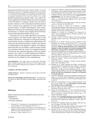 biopsychosocial-behavioral and cultural models of sexual
dysfunction provide a compelling argument for sexual medi-
cine treatments that integrate sex counseling and medical and/
or surgical treatments [16•]. Given the choice of so many
different biopsychosocial-cultural models, why embrace the
Sexual Tipping Point Model? Perhaps the greatest advantage
of the STP model is its simplicity and the ease with which it
provides clinicians as well as their patients (and their partners)
with a common sense explanation of sexual problems and
potential solutions. At Weill Cornell Medicine, when contem-
plating the clinical need for understanding etiology, diagnosis
and treatment, we find the Sexual Tipping Point (STP) dual-
control model particularly helpful and easy to use.
Sometimes we can even surpass alleviation of our patient’s
sexual symptoms, and when possible improve their overall
intimate relational lives. Restoration of lasting and satisfying
sexual function requires a multifactorial understanding of all
of the forces that created the problem, whether a solo clinician
or multidisciplinary team approach is applied. The healthcare
professional that can accomplish a patient-centered, holistic
view of healing within the context of an integrated treatment
will offer the most optimized approach and the most elegant
solution [44•]. Copies of a Sexual Tipping Point Model ex-
planatory video and related animations, publications, and pre-
sentations are all available free from mapedfund.org.
Acknowledgments The author wishes to thank Barry McCarthy
PhD, Alexander Pastuszak MD, PhD, and R. Taylor Segraves MD,
PhD, for their helpful suggestions and comments on earlier drafts of
this commentary.
Compliance with Ethical Standards
Conflict of Interest Michael A. Perelman is the Founder of the MAP
Educational Fund.
Human and Animal Rights and Informed Consent This article does
not contain any studies with human or animal subjects performed by the
author.
References
Papers of particular interest, published recently, have been
highlighted as:
• Of importance
•• Of major importance
1. Perelman MA. Advocating for a transdisciplinary perspective in
sexual medicine. Curr Sex Health Rep. 2015;7(1):1–2.
2. Parish SA, Rubio-Aurioles E. Education in sexual medicine: pro-
ceedings from the international consultation in sexual medicine,
2009. J Sex Med. 2010;7(10):3305–14.
3. Marwick C. JAMA. 1999;281:2173–4.
4. Feldman HA, Goldstein I, Hatzichristou DG, Krane RJ, McKinlay
JB. Impotence and its medical and psychosocial correlates: results
of the Massachusetts Male Aging Study. J Urol. 1994;151:54–61.
5. Goldstein I, Meston C, Davis S, Traish A. Women’s sexual function
and dysfunction. New York: Taylor & Francis; 2010.
6. Nelson CJ. The impact of male sexual dysfunction on the female
partner. Curr Sex Health Rep. 2006;3(1):37–41. doi:10.1007/
s11930-006-0025-3.
7. Nelson CJ, Mulhall JP. Psychological impact of Peyronie’s disease:
a review. J Sex Med. 2013;10(3):653–60.
8. Rosen, R., Janssen, E., Wiegel, M., & Bancroft, J. (2006).
Psychological and interpersonal correlates in men with erectile dys-
function and their partners: a pilot study of treatment outcome with
sildenafil. Journal of Sex & Marital Therapy.
9. Rowland, D. L., Patrick, D. L., Rothman, M., & Gagnon, D. D.
(2007). The psychological burden of premature ejaculation. The
Journal of Sexual Medicine.
10. Symonds T, Roblin D, Hart K, Althof S. How does premature
ejaculation impact a man’s life? J Sex Marital Ther. 2011;29(5):
361–70.
11.•• Perelman, M. A. (2014a). The history of sexual medicine. In APA
Handbook of Sexuality and Psychology, Vol. 2: Contextual
Approaches (pp. 137–179). Washington: American Psychological
Association. While the biased perspective of an American psy-
chologist is evident, the chapter is an excellent summation of the
mid-century to present history of modern sexual medicine.
12. Perelman MA. Rehabilitative sex therapy for organic impotence. In:
Segraves T, Haeberle E, editors. Emerging dimensions of sexology.
New York: Praeger; 1984. p. 181–8.
13. Kaplan HS. The new sex therapy. New York: Brunner/Mazel; 1974.
14. Masters W, Johnson V. Human sexual inadequacy. Boston, MA:
Little, Brown; 1970.
15. Masters W, Johnson A, Kolodny L. Textbook of sexual medicine.
Boston, MA: Little, Brown; 1979.
16.• Perelman, M. A. (2008). Integrated sex therapy: a psychosocial-
cultural perspective integrating behavioral, cognitive, and medical
approaches. In C. C. Carson, R. S. Kirby, I. Goldstein, & M. G.
Wyllie (Eds.), Textbook of erectile dysfunction (2nd ed., , London,
England: Informa Healthcare. pp. 298–305). This chapter incor-
porates the shift from combination treatment to an integrated
sex therapy approach.
17. Althof SE. Therapeutic weaving: the integration of treatment tech-
niques. In: Levine SB, editor. Handbook of clinical sexuality for
mental health professionals. New York: Brunner-Routledge; 2003.
p. 359–76.
18.• Althof SE. Sexual therapy in the age of pharmacotherapy. Annu
Rev Sex Res. 2006;17:116–31. Good update of current status
of sex therapy in the new millennium.
19. Balon R, Segraves RT, editors. Handbook of sexual dysfunction.
Boca Raton: Taylor & Francis; 2005.
20. Kaplan, HS & Perelman, M. A. (1979). The Physician and the
Treatment of Sexual Dysfunctions. In G. Usdin & J. M. Lewis
(Eds.), Psychiatry in General Medical Practice (pp. 1–27).
McGraw-Hill Book Company.
21. Leiblum, SR [Ed] Principles and Practice of Sex Therapy. (2007).
Principles and Practice of Sex Therapy (4th ed.). Eds: SR & RC
Rosen New York: Guilford Press. Marwick C. JAMA. 1999; 281:
2173–2174
22. McCarthy BW. Integrating Viagra into cognitive–behavioral cou-
ple’s sex therapy. J Sex Educ Ther. 1998;23:302.
23. McCarthy BW. Relapse prevention strategies and techniques with
erectile dysfunction. J Sex Marital Ther. 2001;27(1):1–8.
24. McCarthy, B. W., & Fucito, L. M. (2005). Integrating medication,
realistic expectations, and therapeutic interventions in the treatment
of male sexual dysfunction. Journal of Sex and Marital Therapy.
44 Curr Sex Health Rep (2016) 8:39–46
 