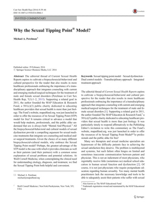 INVITED COMMENTARY
Why the Sexual Tipping Point®
Model?
Michael A. Perelman1
Published online: 29 February 2016
# Springer Science+Business Media, LLC 2016
Abstract The editorial thread of Current Sexual Health
Reports aspires to cultivate a biopsychosocial-behavioral and
cultural perspective for the reader that also results in more
healthcare professionals embracing the importance of a trans-
disciplinary approach that integrates counseling with current
and emerging medical/surgical techniques for the treatment of
male and female sexual disorders (Perelman in Curr Sex
Health Rep, 7(1):1–2, 2015). Supporting a related goal in
2011, the author founded the MAP Education & Research
Fund, a 501(c)(3) public charity dedicated to educating
healthcare providers that sexual health is more than just biol-
ogy. The Fund’s website, mapedfund.org, was just launched in
order to offer the resources of its Sexual Tipping Point (STP)
model for free! It remains critical to advance a model that
would help students, professionals, and the public alike un-
derstand that sex is always both “Mental And Physical.” All
the biopsychosocial-behavioral and cultural models of sexual
dysfunction provide a compelling argument for sexual medi-
cine treatments that integrate sex counseling and medical and/
or surgical treatments. Given the choice of so many different
biopsychosocial-cultural models, why embrace the Sexual
Tipping Point model? Perhaps, the greatest advantage of the
STP model is the ease with which it provides clinicians as well
as their patients (and their partners) with a common sense
explanation of sexual problems and potential solutions. At
Weill Cornell Medicine, when contemplating the clinical need
for understanding etiology, diagnosis, and treatment, we find
the Sexual Tipping Point both helpful and convenient.
Keywords Sexual tipping point model . Sexual dysfunction .
Dual control models . Transdisciplinary approach . Integrated
treatment approach
The editorial thread of Current Sexual Health Reports aspires
to cultivate a biopsychosocial-behavioral and cultural per-
spective for the reader that also results in more healthcare
professionals embracing the importance of a transdisciplinary
approach that integrates counseling with current and emerging
medical/surgical techniques for the treatment of male and fe-
male sexual disorders [1]. Supporting a related goal in 2011,
the author founded The MAP Education & Research Fund,1
a
501(c)(3) public charity dedicated to educating healthcare pro-
viders that sexual health is more than just biology. It was
particularly timely to respond affirmatively to the Publishing
Editor’s invitation to write this commentary as The Fund’s
website, mapedfund.org, was just launched in order to offer
the resources of its Sexual Tipping Point Model®2
to profes-
sionals and the public alike for free!
Many sex therapists and sexual medicine specialists are
hyperaware of the difficulty patients face in achieving the
sexual satisfaction they deserve. The problem is multilayered
and systemic, but such failure often hinges on limited and
sometimes inaccurate communication between patient and
physician. This is not an indictment of most physicians, who
regrettably receive little (sometimes no) medical school edu-
cation in human sexual function and dysfunction [2]. Of
course, it is not just physicians who require postgraduate ed-
ucation regarding human sexuality. Too many mental health
practitioners lack the necessary knowledge and tools to be
able to adequately assist their patients who suffer with sexual
1
Also known as The MAP Educational Fund
2
Trademark registration owned and maintained by the MAP Educational
Fund
* Michael A. Perelman
michael@mapedfund.org
1
Weill Cornell Medicine | NewYork-Presbyterian, New York, NY,
USA
Curr Sex Health Rep (2016) 8:39–46
DOI 10.1007/s11930-016-0066-1
 